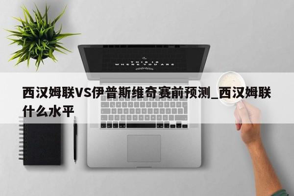 西汉姆联VS伊普斯维奇赛前预测_西汉姆联什么水平