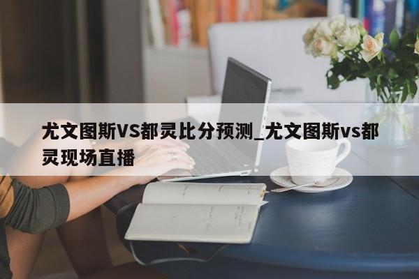 尤文图斯VS都灵比分预测_尤文图斯vs都灵现场直播