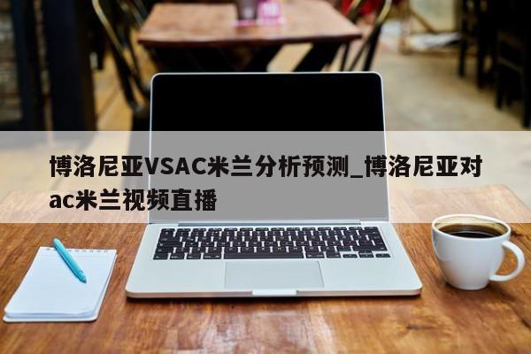 博洛尼亚VSAC米兰分析预测_博洛尼亚对ac米兰视频直播