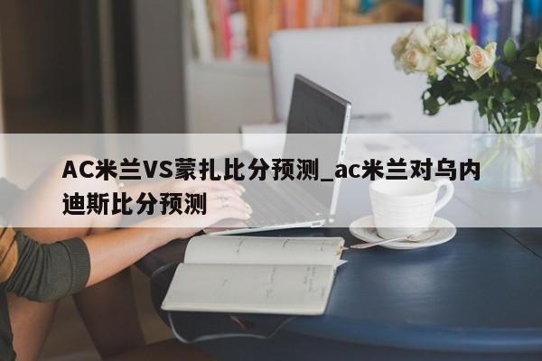 AC米兰VS蒙扎比分预测_ac米兰对乌内迪斯比分预测