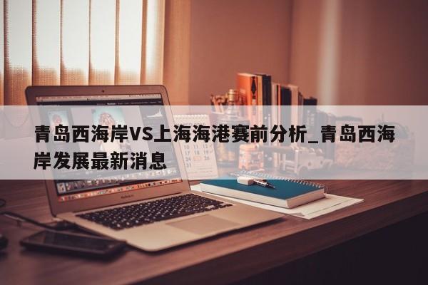 青岛西海岸VS上海海港赛前分析_青岛西海岸发展最新消息