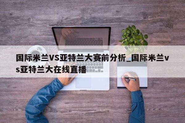 国际米兰VS亚特兰大赛前分析_国际米兰vs亚特兰大在线直播