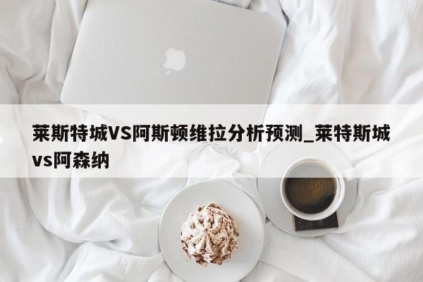 莱斯特城VS阿斯顿维拉分析预测_莱特斯城vs阿森纳