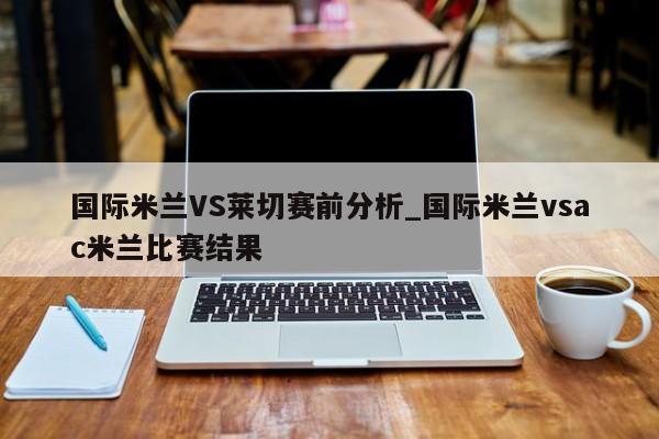 国际米兰VS莱切赛前分析_国际米兰vsac米兰比赛结果