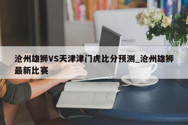 沧州雄狮VS天津津门虎比分预测_沧州雄狮最新比赛