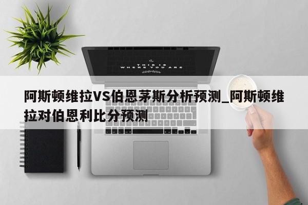 阿斯顿维拉VS伯恩茅斯分析预测_阿斯顿维拉对伯恩利比分预测