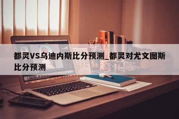 都灵VS乌迪内斯比分预测_都灵对尤文图斯比分预测