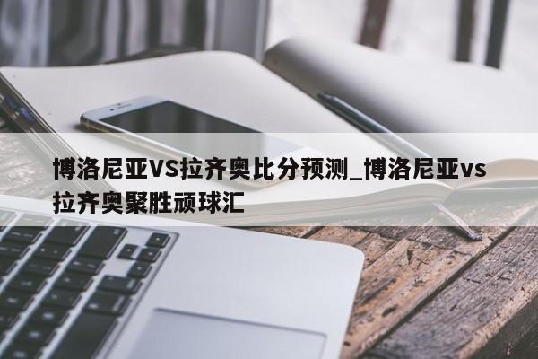 博洛尼亚VS拉齐奥比分预测_博洛尼亚vs拉齐奥聚胜顽球汇