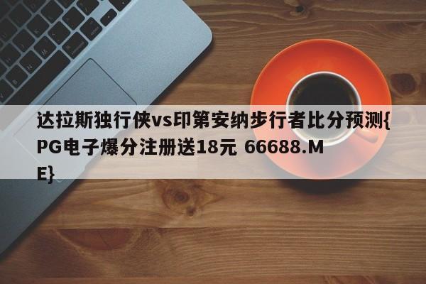 达拉斯独行侠vs印第安纳步行者比分预测{PG电子爆分注册送18元 66688.ME}