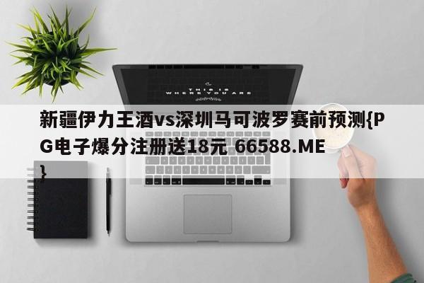 新疆伊力王酒vs深圳马可波罗赛前预测{PG电子爆分注册送18元 66588.ME}