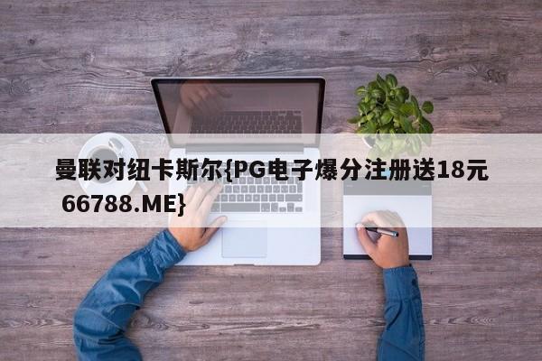 曼联对纽卡斯尔{PG电子爆分注册送18元 66788.ME}