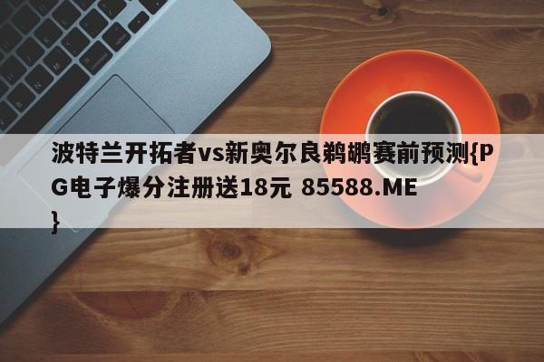 波特兰开拓者vs新奥尔良鹈鹕赛前预测{PG电子爆分注册送18元 85588.ME}