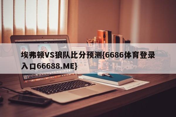 埃弗顿VS狼队比分预测{6686体育登录入口66688.ME}