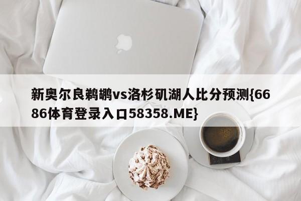新奥尔良鹈鹕vs洛杉矶湖人比分预测{6686体育登录入口58358.ME}
