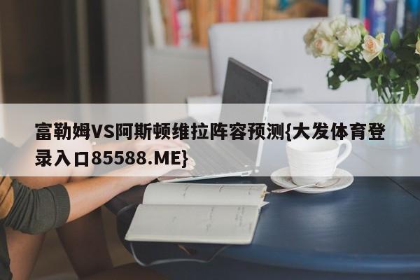 富勒姆VS阿斯顿维拉阵容预测{大发体育登录入口85588.ME}
