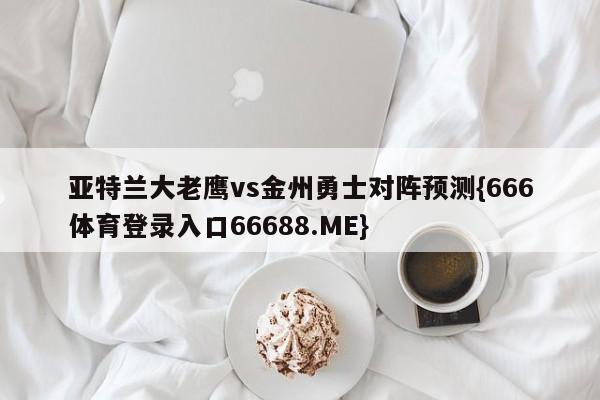 亚特兰大老鹰vs金州勇士对阵预测{666体育登录入口66688.ME}