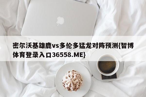 密尔沃基雄鹿vs多伦多猛龙对阵预测{智博体育登录入口36558.ME}