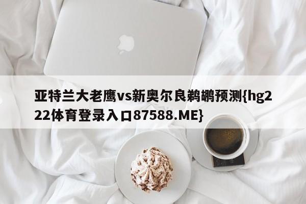 亚特兰大老鹰vs新奥尔良鹈鹕预测{hg222体育登录入口87588.ME}