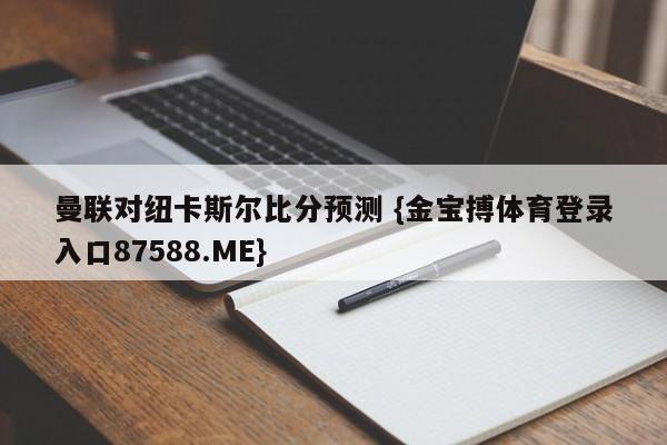 曼联对纽卡斯尔比分预测 {金宝搏体育登录入口87588.ME}