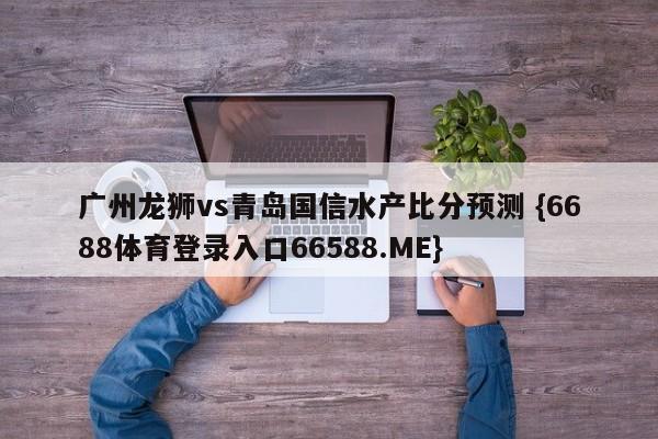 广州龙狮vs青岛国信水产比分预测 {6688体育登录入口66588.ME}