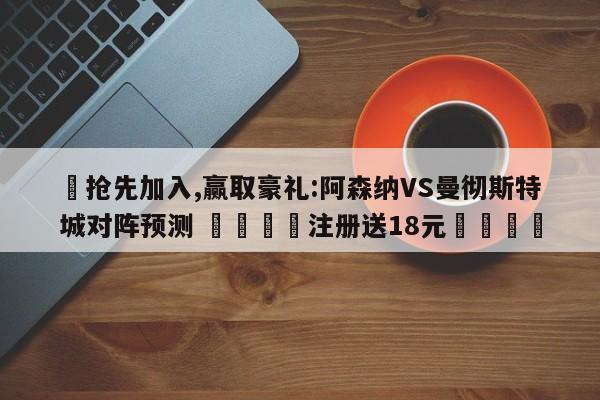 ✅抢先加入,赢取豪礼:阿森纳VS曼彻斯特城对阵预测 🏆注册送18元🎁