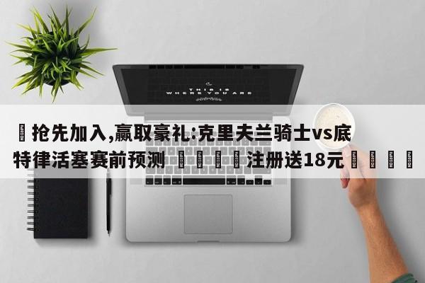 ✅抢先加入,赢取豪礼:克里夫兰骑士vs底特律活塞赛前预测 🏆注册送18元🎁