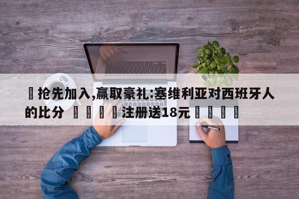✅抢先加入,赢取豪礼:塞维利亚对西班牙人的比分 🏆注册送18元🎁