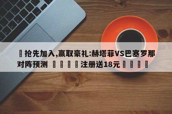 ✅抢先加入,赢取豪礼:赫塔菲VS巴塞罗那对阵预测 🏆注册送18元🎁
