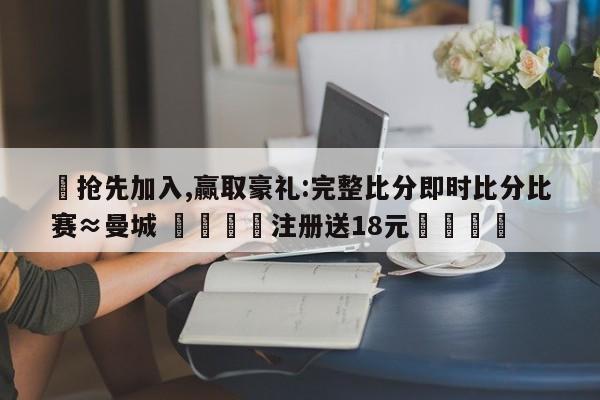 ✅抢先加入,赢取豪礼:完整比分即时比分比赛≈曼城 🏆注册送18元🎁