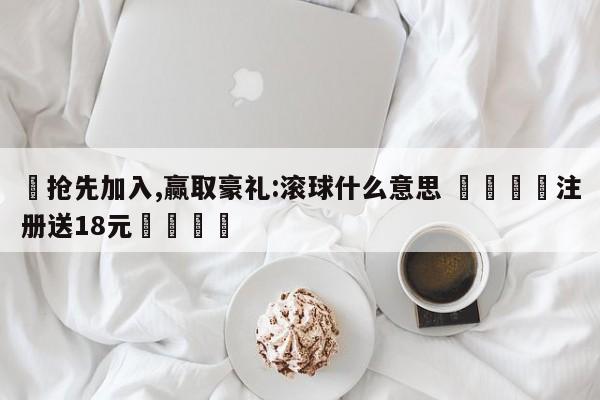 ✅抢先加入,赢取豪礼:滚球什么意思 🏆注册送18元🎁