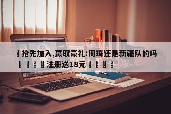 ✅抢先加入,赢取豪礼:周琦还是新疆队的吗 🏆注册送18元🎁
