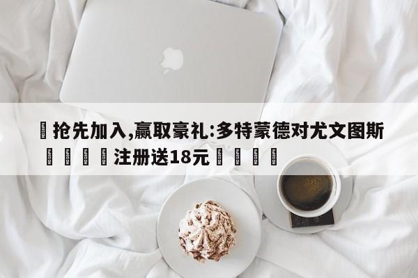 ✅抢先加入,赢取豪礼:多特蒙德对尤文图斯 🏆注册送18元🎁