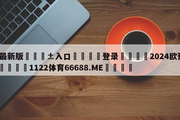 🥀最新版🎱入口🐔登录🚭2024欧预赛赛程积分榜 🏆1122体育66688.ME🎁