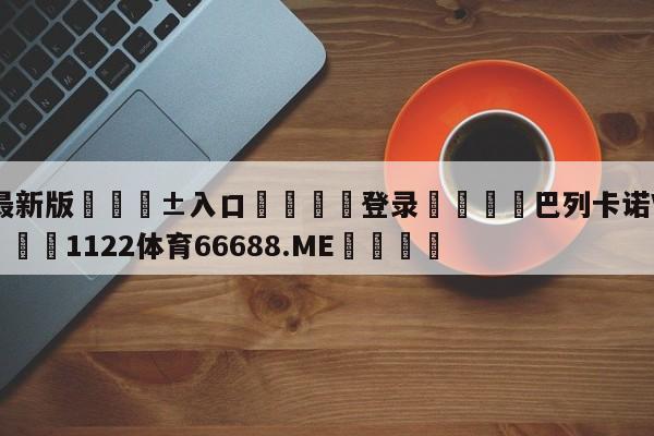 🥀最新版🎱入口🐔登录🚭巴列卡诺VS艾尔切竞彩 🏆1122体育66688.ME🎁