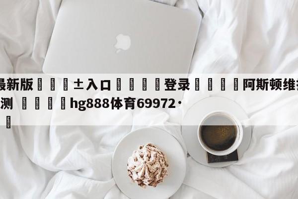 🥀最新版🎱入口🐔登录🚭阿斯顿维拉VS伯恩利赛前预测 🏆hg888体育69972·CC🎁