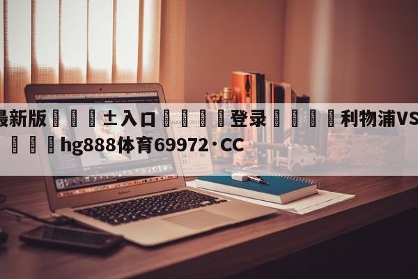 🥀最新版🎱入口🐔登录🚭利物浦VS埃弗顿对阵预测 🏆hg888体育69972·CC🎁