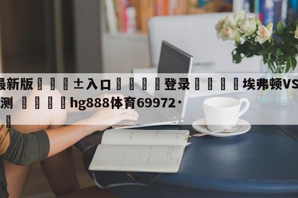 🥀最新版🎱入口🐔登录🚭埃弗顿VS阿斯顿维拉阵容预测 🏆hg888体育69972·CC🎁