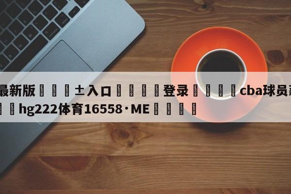 🥀最新版🎱入口🐔登录🚭cba球员薪水一览表 🏆hg222体育16558·ME🎁