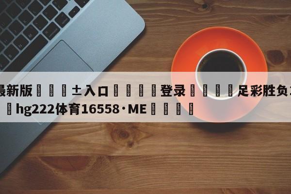 🥀最新版🎱入口🐔登录🚭足彩胜负14场投注表 🏆hg222体育16558·ME🎁
