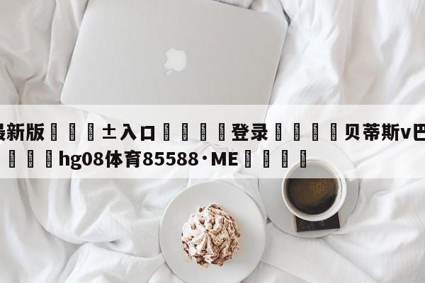 🥀最新版🎱入口🐔登录🚭贝蒂斯v巴伦西亚比分预测 🏆hg08体育85588·ME🎁