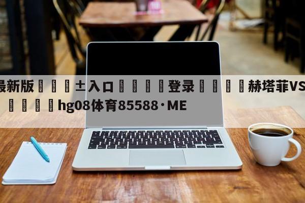 🥀最新版🎱入口🐔登录🚭赫塔菲VS巴列卡诺阵容预测 🏆hg08体育85588·ME🎁