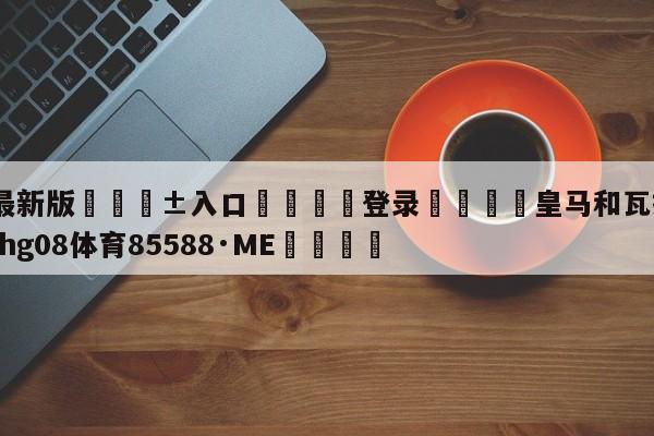 🥀最新版🎱入口🐔登录🚭皇马和瓦拉多利德 🏆hg08体育85588·ME🎁