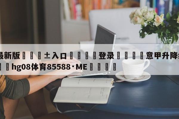 🥀最新版🎱入口🐔登录🚭意甲升降级规则2024 🏆hg08体育85588·ME🎁