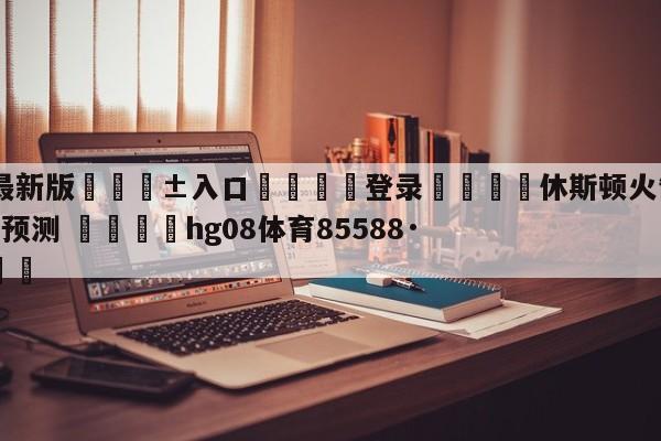 🥀最新版🎱入口🐔登录🚭休斯顿火箭vs丹佛掘金比分预测 🏆hg08体育85588·ME🎁