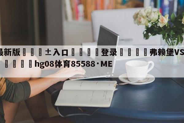 🥀最新版🎱入口🐔登录🚭弗赖堡VS勒沃库森阵容预测 🏆hg08体育85588·ME🎁