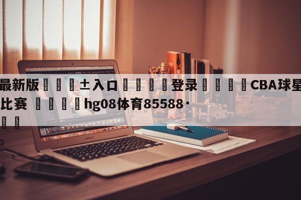 🥀最新版🎱入口🐔登录🚭CBA球星将于6月5日出席比赛 🏆hg08体育85588·ME🎁