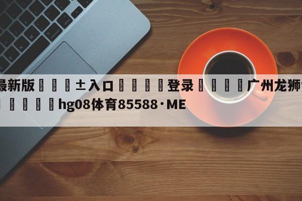 🥀最新版🎱入口🐔登录🚭广州龙狮vs浙江东阳光预测 🏆hg08体育85588·ME🎁