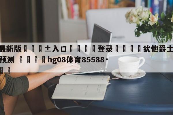 🥀最新版🎱入口🐔登录🚭犹他爵士vs费城76人分析预测 🏆hg08体育85588·ME🎁