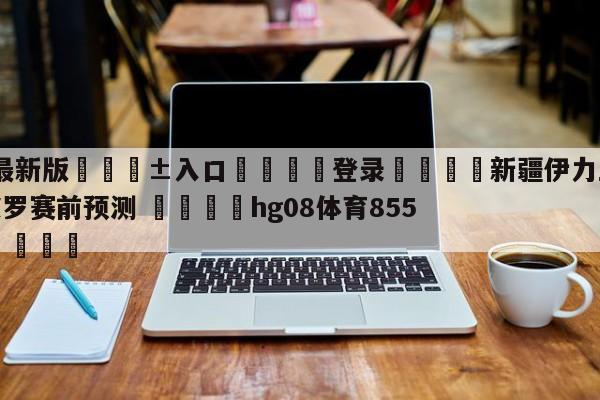 🥀最新版🎱入口🐔登录🚭新疆伊力王酒vs深圳马可波罗赛前预测 🏆hg08体育85588·ME🎁